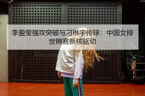 李盈莹强攻突破与刁琳宇传球：中国女排世锦赛新核驱动